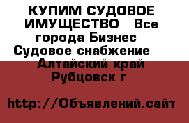 КУПИМ СУДОВОЕ ИМУЩЕСТВО - Все города Бизнес » Судовое снабжение   . Алтайский край,Рубцовск г.